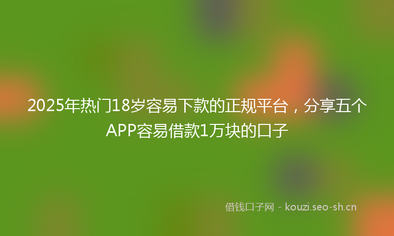2025年热门18岁容易下款的正规平台，分享五个APP容易借款1万块的口子