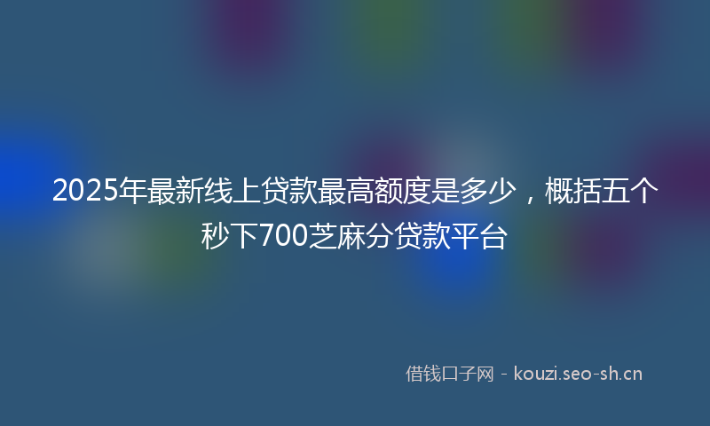 2025年最新线上贷款最高额度是多少，概括五个秒下700芝麻分贷款平台