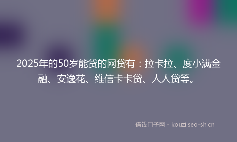 2025年的50岁能贷的网贷有：拉卡拉、度小满金融、安逸花、维信卡卡贷、人人贷等。
