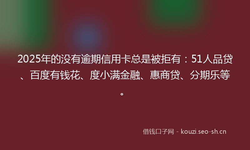 2025年的没有逾期信用卡总是被拒有：51人品贷、百度有钱花、度小满金融、惠商贷、分期乐等。