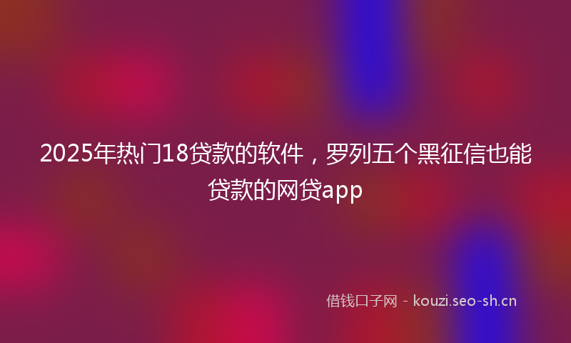 2025年热门18贷款的软件，罗列五个黑征信也能贷款的网贷app
