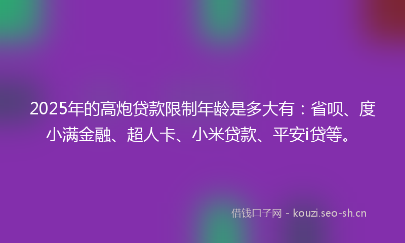 2025年的高炮贷款限制年龄是多大有：省呗、度小满金融、超人卡、小米贷款、平安i贷等。
