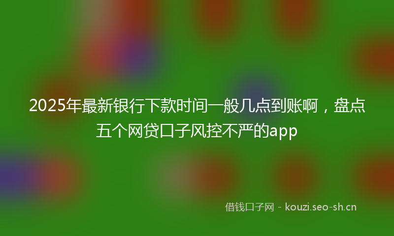 2025年最新银行下款时间一般几点到账啊，盘点五个网贷口子风控不严的app