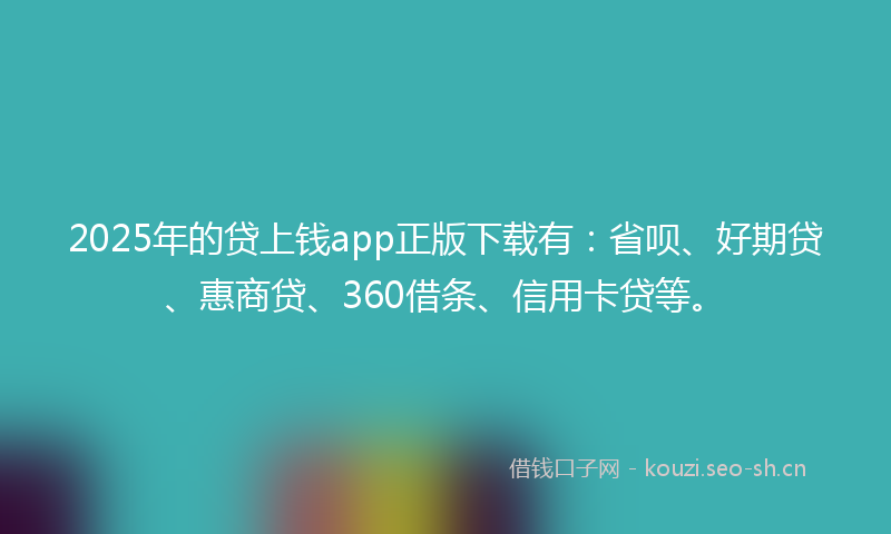 2025年的贷上钱app正版下载有：省呗、好期贷、惠商贷、360借条、信用卡贷等。