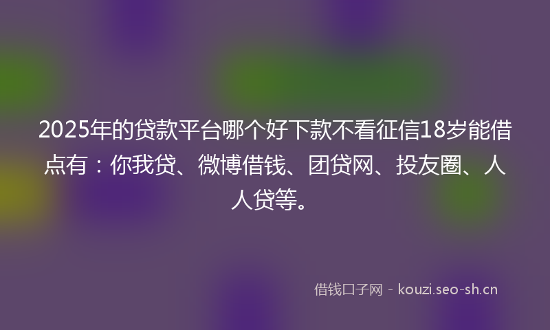 2025年的贷款平台哪个好下款不看征信18岁能借点有：你我贷、微博借钱、团贷网、投友圈、人人贷等。