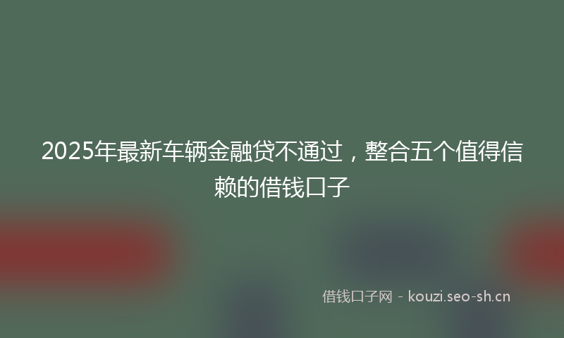 2025年最新车辆金融贷不通过，整合五个值得信赖的借钱口子