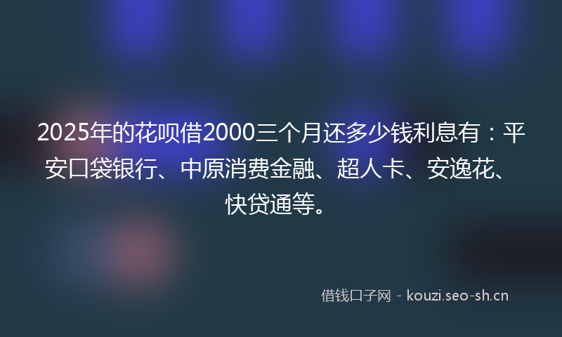 2025年的花呗借2000三个月还多少钱利息有：平安口袋银行、中原消费金融、超人卡、安逸花、快贷通等。