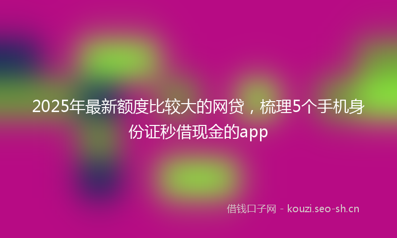2025年最新额度比较大的网贷，梳理5个手机身份证秒借现金的app