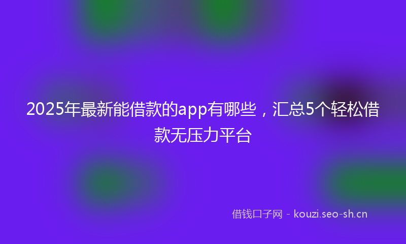 2025年最新能借款的app有哪些，汇总5个轻松借款无压力平台