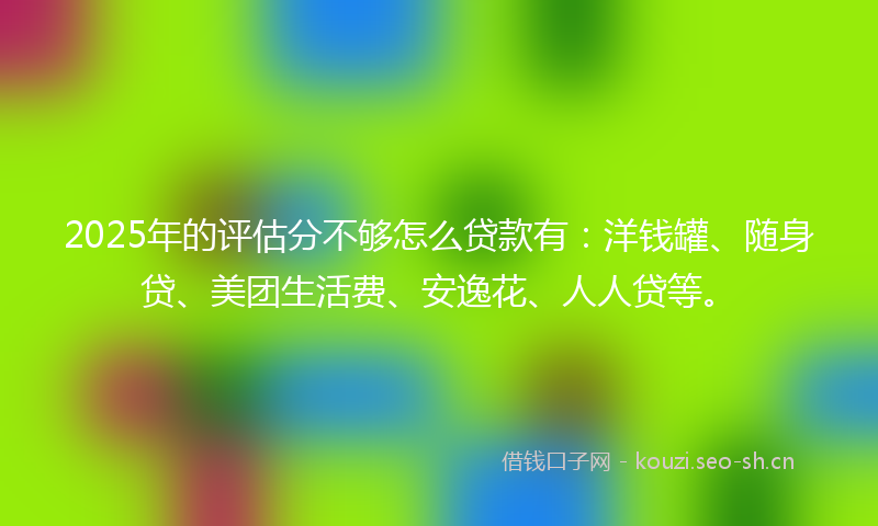 2025年的评估分不够怎么贷款有：洋钱罐、随身贷、美团生活费、安逸花、人人贷等。