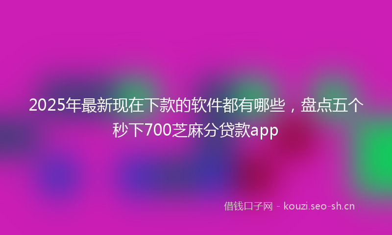 2025年最新现在下款的软件都有哪些，盘点五个秒下700芝麻分贷款app