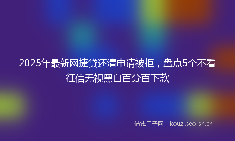 2025年最新网捷贷还清申请被拒，盘点5个不看征信无视黑白百分百下款