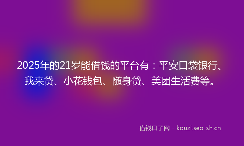 2025年的21岁能借钱的平台有：平安口袋银行、我来贷、小花钱包、随身贷、美团生活费等。