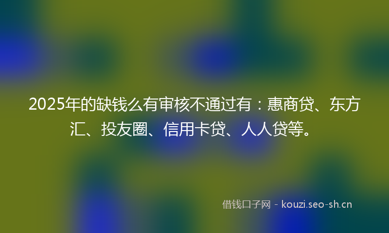 2025年的缺钱么有审核不通过有：惠商贷、东方汇、投友圈、信用卡贷、人人贷等。