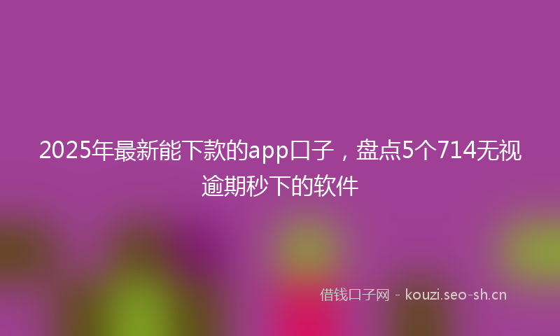2025年最新能下款的app口子，盘点5个714无视逾期秒下的软件