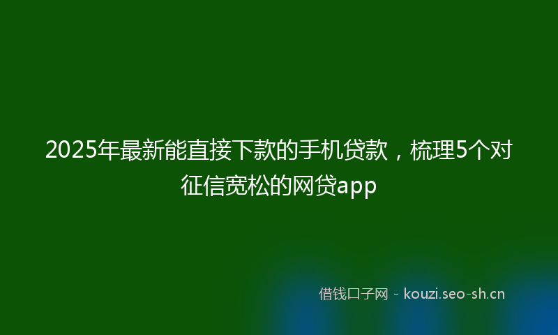 2025年最新能直接下款的手机贷款，梳理5个对征信宽松的网贷app