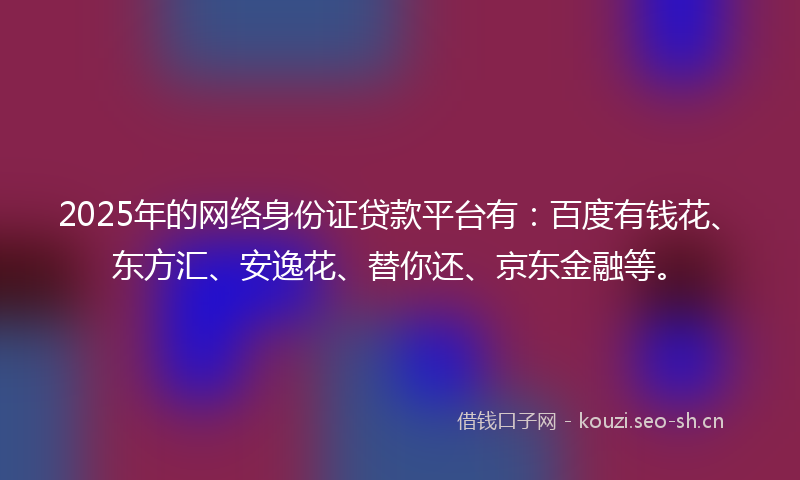 2025年的网络身份证贷款平台有：百度有钱花、东方汇、安逸花、替你还、京东金融等。