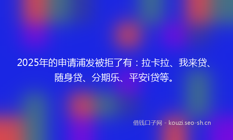 2025年的申请浦发被拒了有：拉卡拉、我来贷、随身贷、分期乐、平安i贷等。