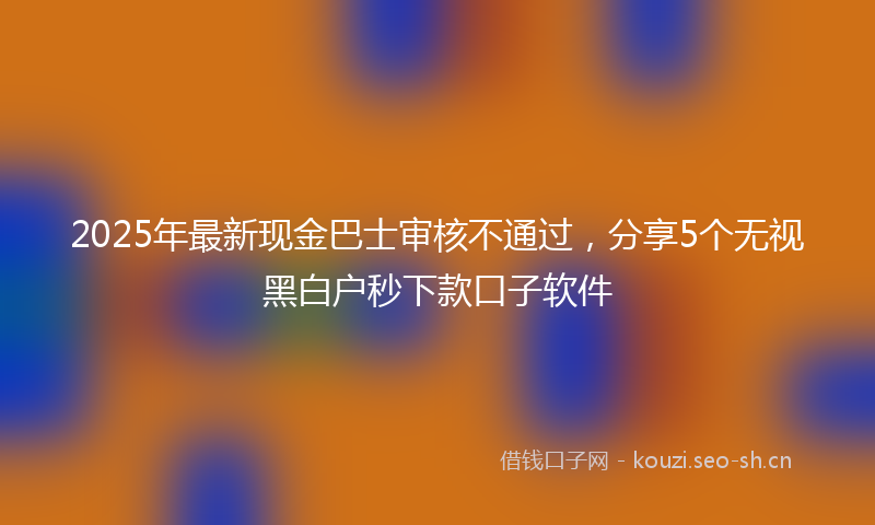 2025年最新现金巴士审核不通过，分享5个无视黑白户秒下款口子软件