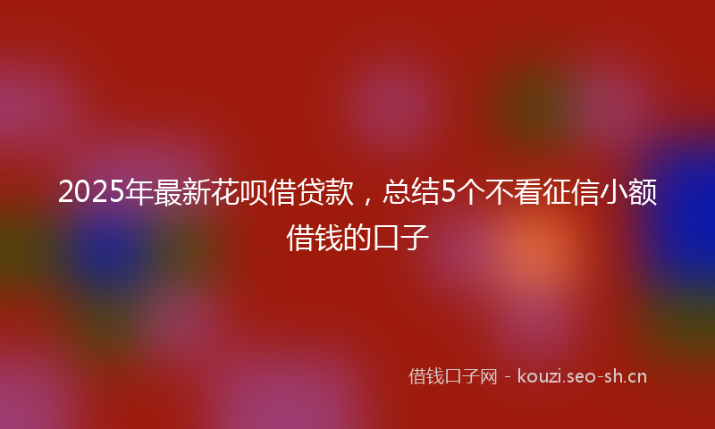 2025年最新花呗借贷款，总结5个不看征信小额借钱的口子