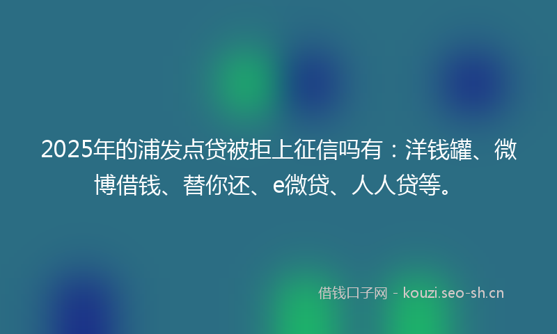 2025年的浦发点贷被拒上征信吗有：洋钱罐、微博借钱、替你还、e微贷、人人贷等。