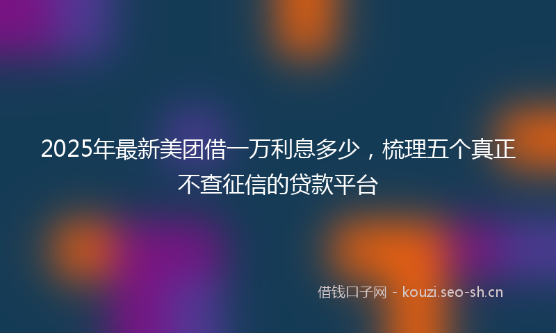 2025年最新美团借一万利息多少，梳理五个真正不查征信的贷款平台
