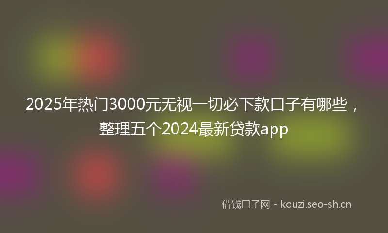 2025年热门3000元无视一切必下款口子有哪些，整理五个2024最新贷款app