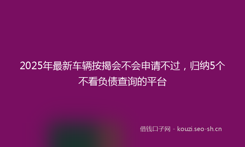 2025年最新车辆按揭会不会申请不过，归纳5个不看负债查询的平台