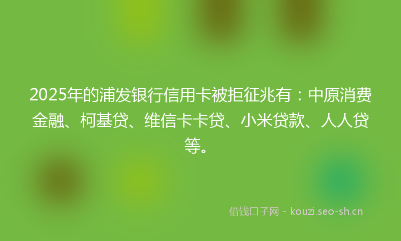 2025年的浦发银行信用卡被拒征兆有：中原消费金融、柯基贷、维信卡卡贷、小米贷款、人人贷等。