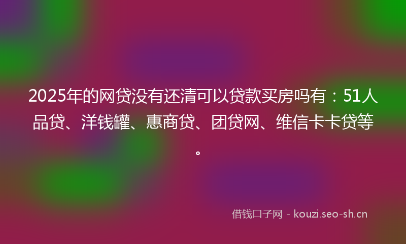 2025年的网贷没有还清可以贷款买房吗有：51人品贷、洋钱罐、惠商贷、团贷网、维信卡卡贷等。