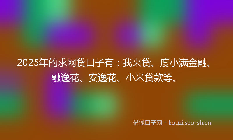 2025年的求网贷口子有：我来贷、度小满金融、融逸花、安逸花、小米贷款等。