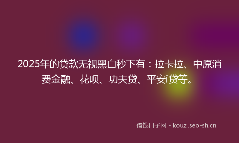 2025年的贷款无视黑白秒下有：拉卡拉、中原消费金融、花呗、功夫贷、平安i贷等。