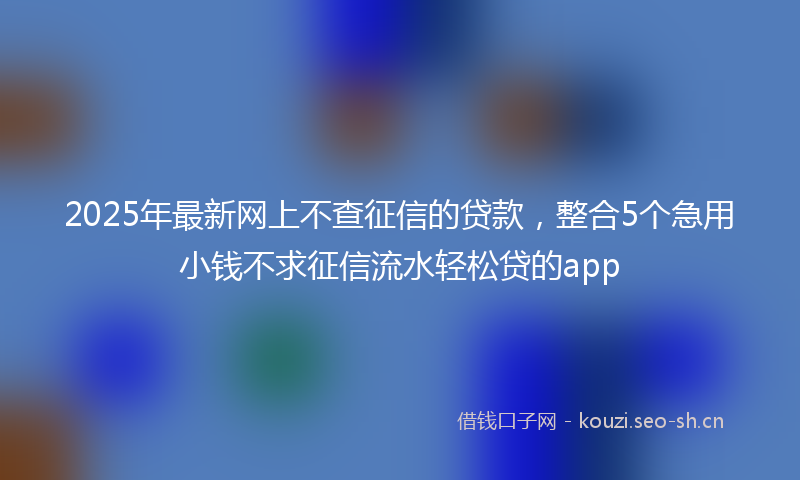 2025年最新网上不查征信的贷款，整合5个急用小钱不求征信流水轻松贷的app