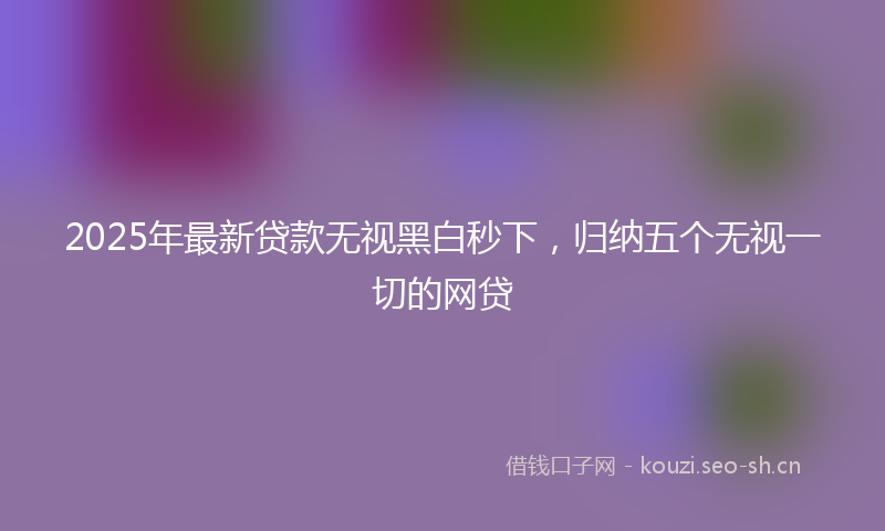 2025年最新贷款无视黑白秒下，归纳五个无视一切的网贷