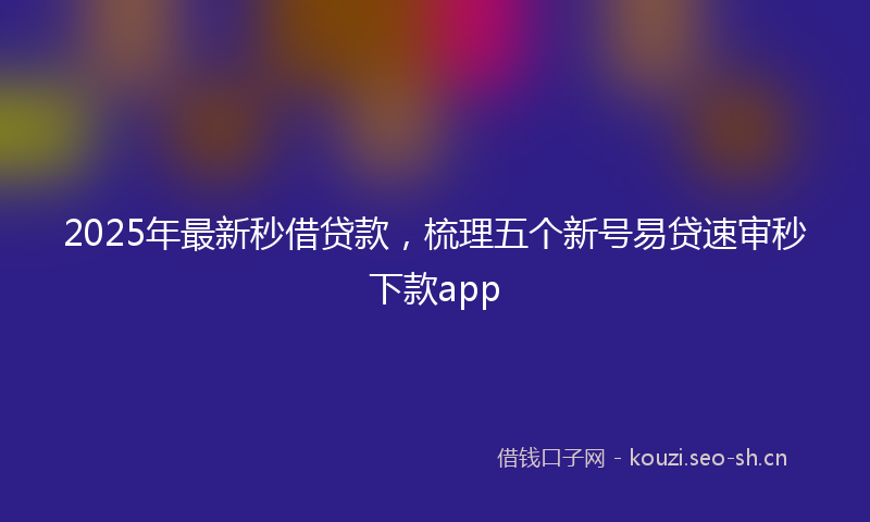 2025年最新秒借贷款，梳理五个新号易贷速审秒下款app
