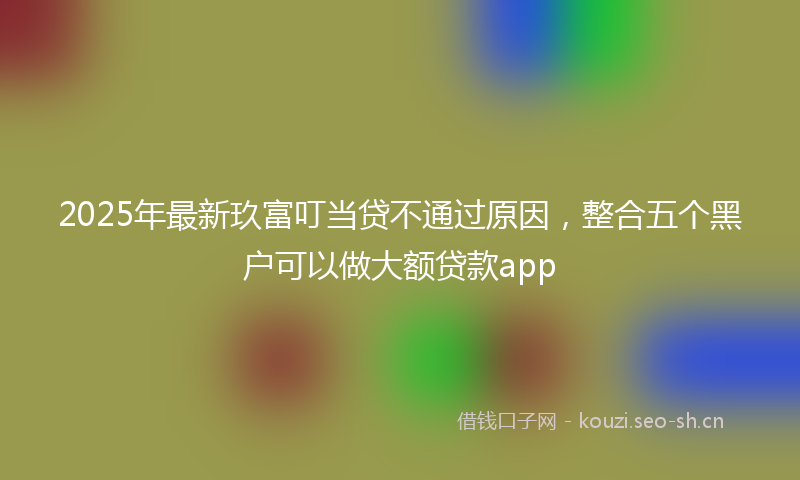 2025年最新玖富叮当贷不通过原因，整合五个黑户可以做大额贷款app