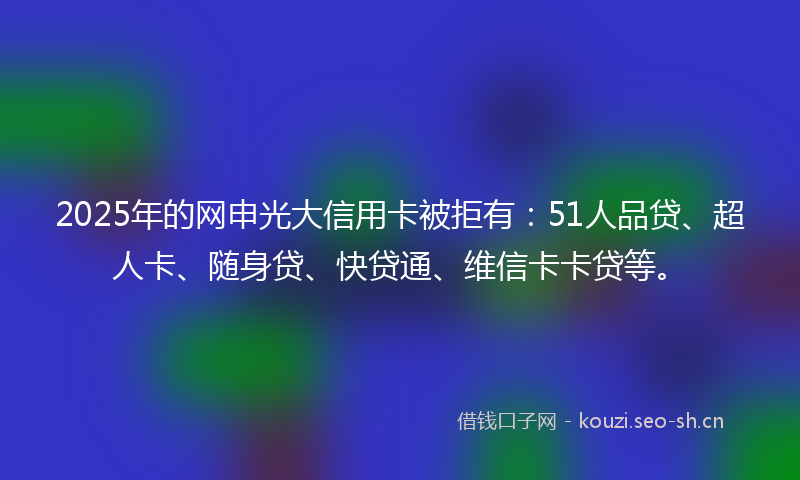 2025年的网申光大信用卡被拒有：51人品贷、超人卡、随身贷、快贷通、维信卡卡贷等。