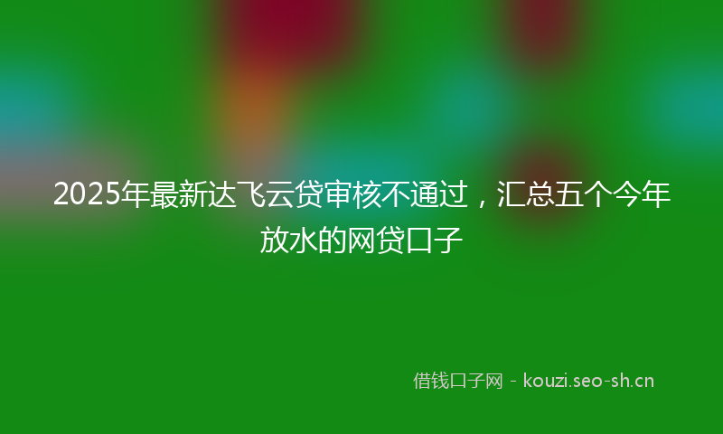 2025年最新达飞云贷审核不通过，汇总五个今年放水的网贷口子