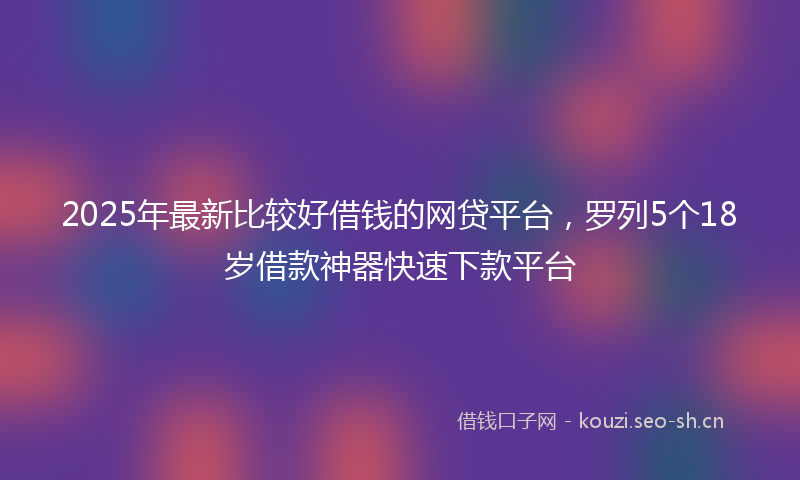2025年最新比较好借钱的网贷平台，罗列5个18岁借款神器快速下款平台