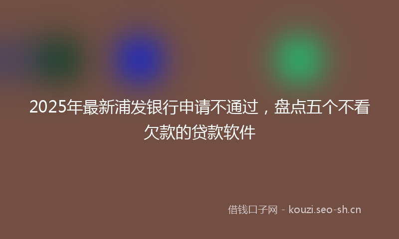 2025年最新浦发银行申请不通过，盘点五个不看欠款的贷款软件