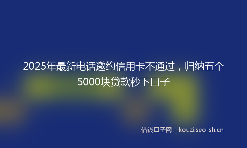 2025年最新电话邀约信用卡不通过，归纳五个5000块贷款秒下口子