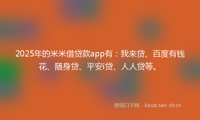 2025年的米米借贷款app有：我来贷、百度有钱花、随身贷、平安i贷、人人贷等。