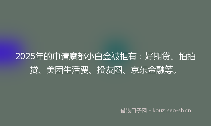 2025年的申请魔都小白金被拒有：好期贷、拍拍贷、美团生活费、投友圈、京东金融等。