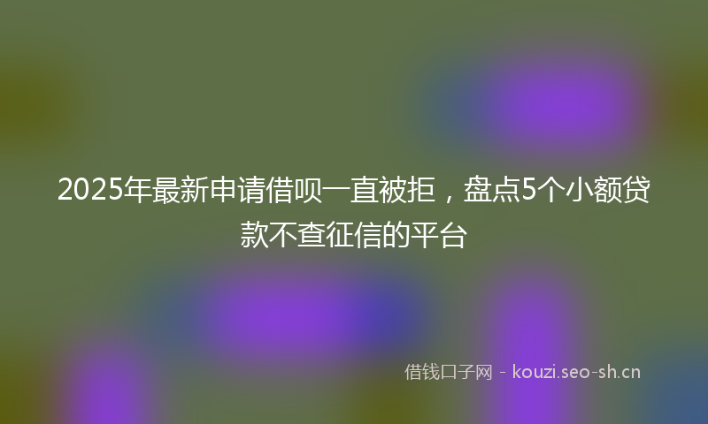 2025年最新申请借呗一直被拒，盘点5个小额贷款不查征信的平台