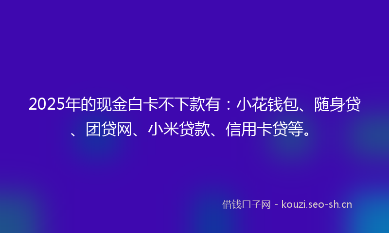 2025年的现金白卡不下款有：小花钱包、随身贷、团贷网、小米贷款、信用卡贷等。