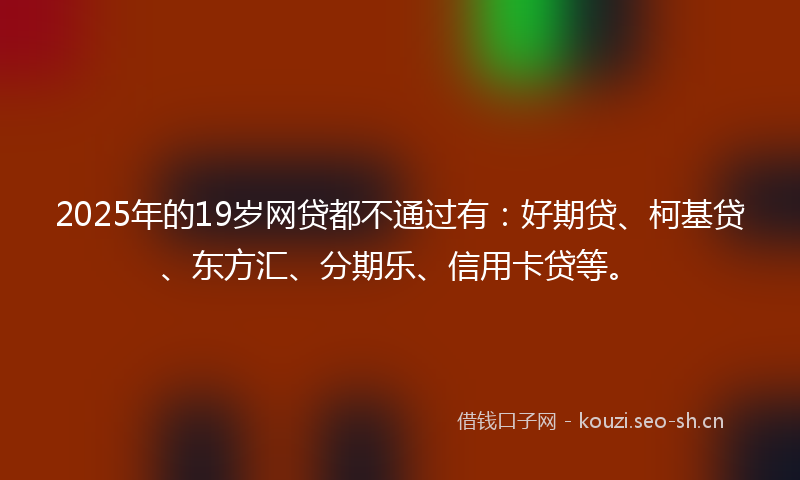 2025年的19岁网贷都不通过有：好期贷、柯基贷、东方汇、分期乐、信用卡贷等。