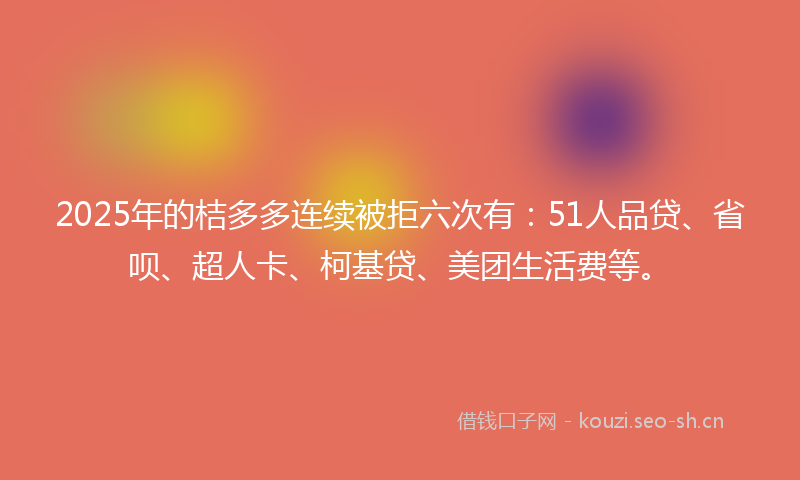 2025年的桔多多连续被拒六次有：51人品贷、省呗、超人卡、柯基贷、美团生活费等。