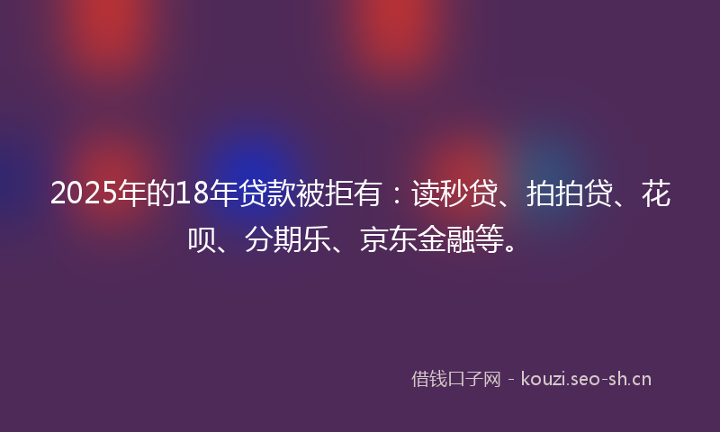 2025年的18年贷款被拒有：读秒贷、拍拍贷、花呗、分期乐、京东金融等。