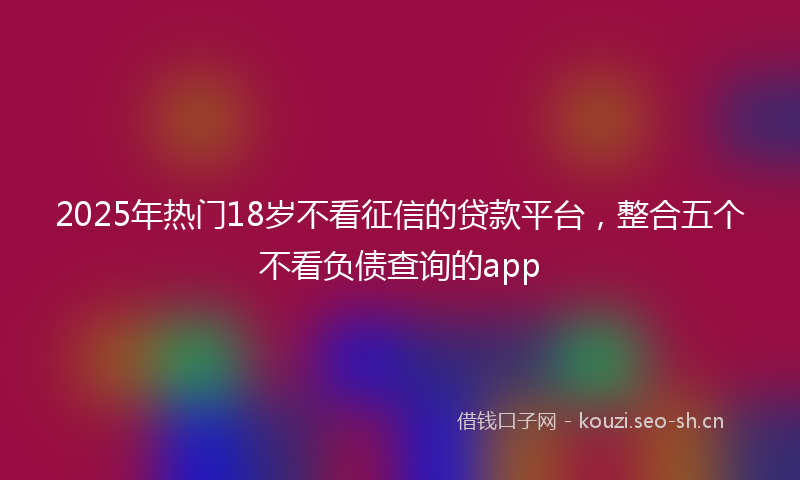 2025年热门18岁不看征信的贷款平台，整合五个不看负债查询的app
