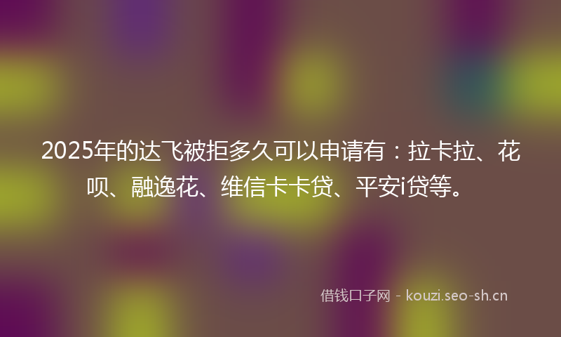2025年的达飞被拒多久可以申请有：拉卡拉、花呗、融逸花、维信卡卡贷、平安i贷等。